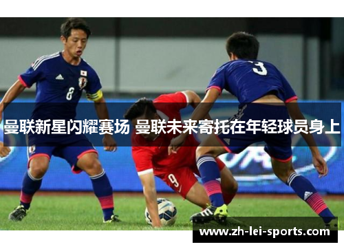 曼联新星闪耀赛场 曼联未来寄托在年轻球员身上