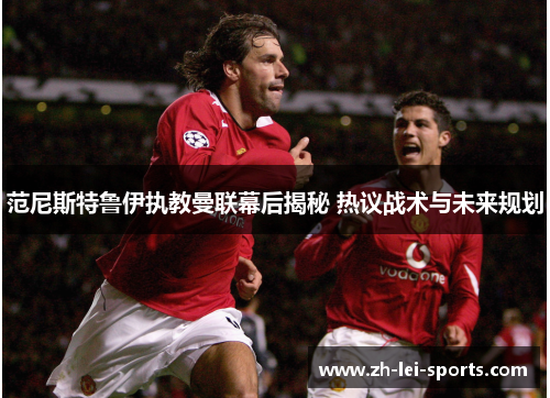 范尼斯特鲁伊执教曼联幕后揭秘 热议战术与未来规划