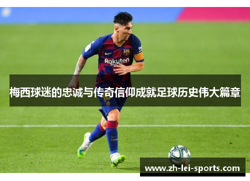 梅西球迷的忠诚与传奇信仰成就足球历史伟大篇章